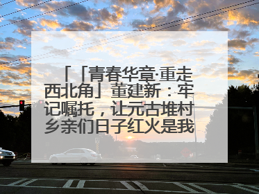 「青春华章·重走西北角」董建新：牢记嘱托，让元古堆村乡亲们日子红火是我最大动力！