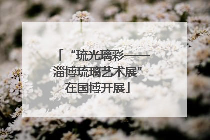 “琉光璃彩——淄博琉璃艺术展”在国博开展