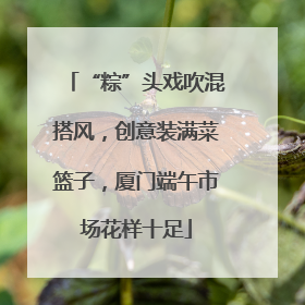 “粽”头戏吹混搭风，创意装满菜篮子，厦门端午市场花样十足