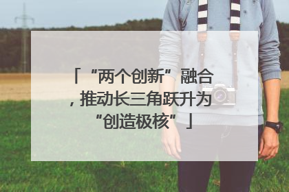 “两个创新”融合，推动长三角跃升为“创造极核”