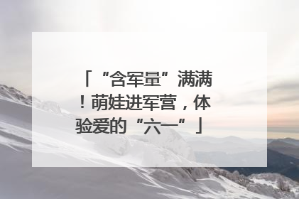 “含军量”满满！萌娃进军营，体验爱的“六一”