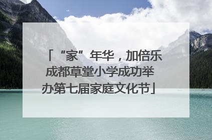 “家”年华，加倍乐 成都草堂小学成功举办第七届家庭文化节