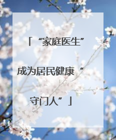 “家庭医生”成为居民健康“守门人”