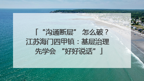 “沟通断层” 怎么破？江苏海门四甲镇：基层治理 先学会 “好好说话”