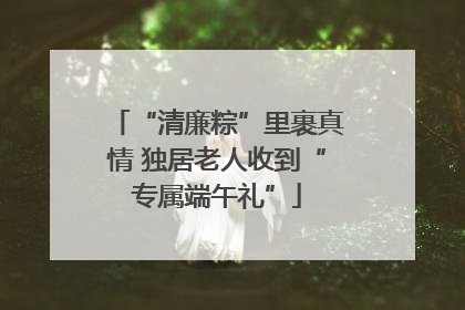 “清廉粽”里裹真情 独居老人收到“专属端午礼”