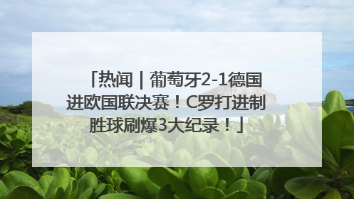 热闻｜葡萄牙2-1德国进欧国联决赛！C罗打进制胜球刷爆3大纪录！