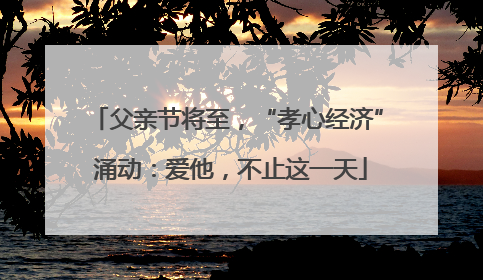 父亲节将至，“孝心经济” 涌动：爱他，不止这一天