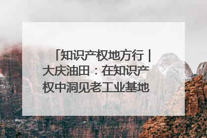 知识产权地方行｜大庆油田：在知识产权中洞见老工业基地的 “创新密码”