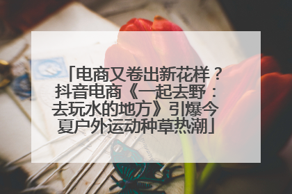 电商又卷出新花样？抖音电商《一起去野：去玩水的地方》引爆今夏户外运动种草热潮