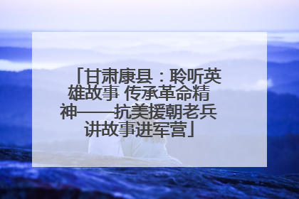 甘肃康县：聆听英雄故事 传承革命精神——抗美援朝老兵讲故事进军营