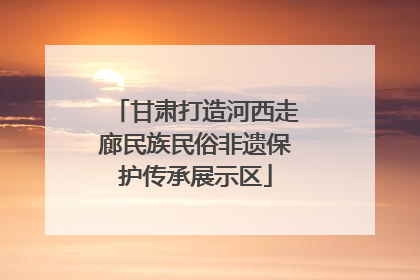 甘肃打造河西走廊民族民俗非遗保护传承展示区