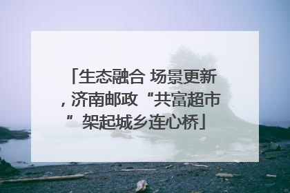 生态融合 场景更新，济南邮政“共富超市”架起城乡连心桥