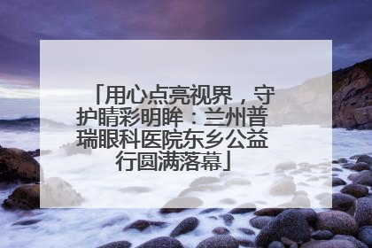 用心点亮视界，守护睛彩明眸：兰州普瑞眼科医院东乡公益行圆满落幕