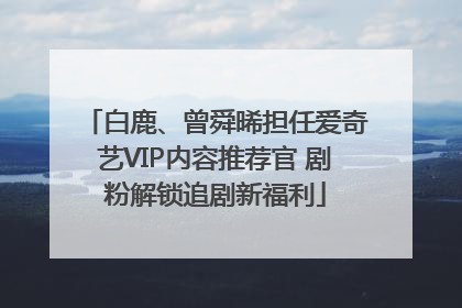 白鹿、曾舜晞担任爱奇艺VIP内容推荐官 剧粉解锁追剧新福利