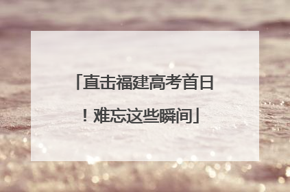 直击福建高考首日！难忘这些瞬间