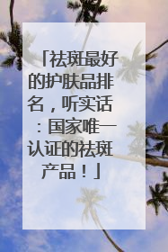 祛斑最好的护肤品排名，听实话：国家唯一认证的祛斑产品！