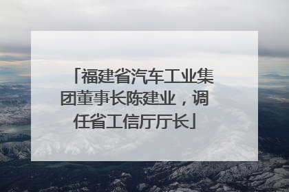 福建省汽车工业集团董事长陈建业，调任省工信厅厅长