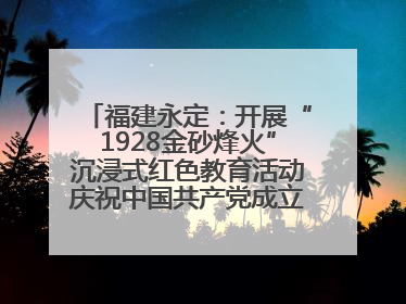 福建永定：开展“1928金砂烽火”沉浸式红色教育活动庆祝中国共产党成立104周年
