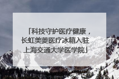 科技守护医疗健康，长虹美菱医疗冰箱入驻上海交通大学医学院