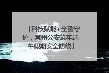 科技赋能+全警守护，常州公安筑牢端午假期安全防线