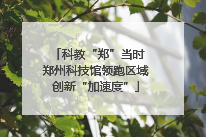 科教“郑”当时 郑州科技馆领跑区域创新“加速度”