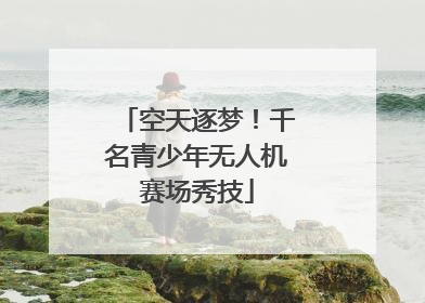 空天逐梦！千名青少年无人机赛场秀技
