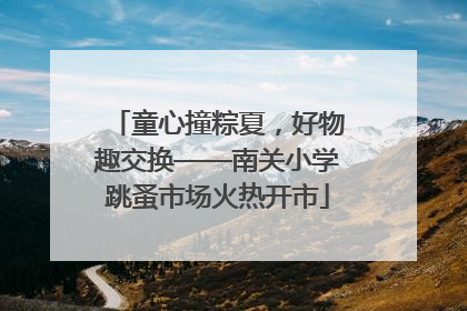 童心撞粽夏，好物趣交换——南关小学跳蚤市场火热开市
