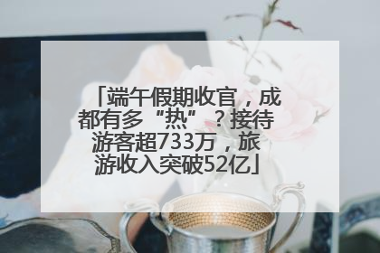 端午假期收官，成都有多“热”？接待游客超733万，旅游收入突破52亿