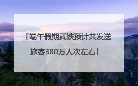 端午假期武铁预计共发送旅客380万人次左右