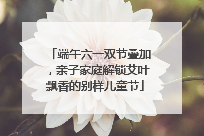 端午六一双节叠加，亲子家庭解锁艾叶飘香的别样儿童节