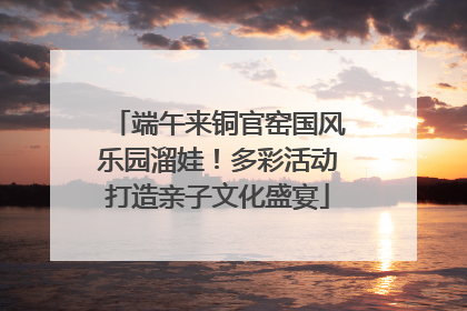 端午来铜官窑国风乐园溜娃！多彩活动打造亲子文化盛宴