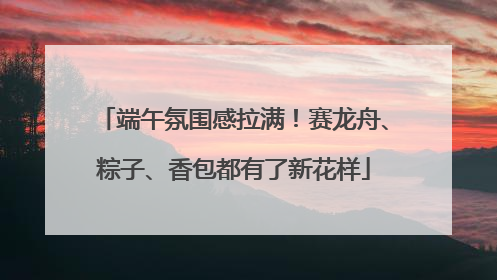 端午氛围感拉满！赛龙舟、粽子、香包都有了新花样