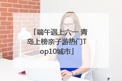 端午遇上六一 青岛上榜亲子游热门Top10城市