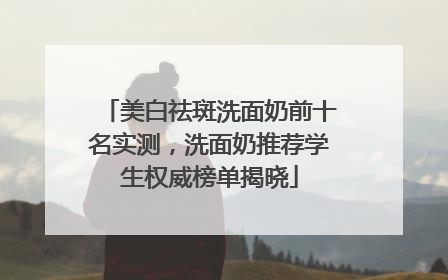 美白祛斑洗面奶前十名实测，洗面奶推荐学生权威榜单揭晓