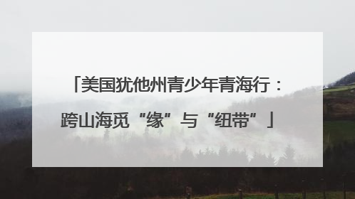 美国犹他州青少年青海行：跨山海觅“缘”与“纽带”
