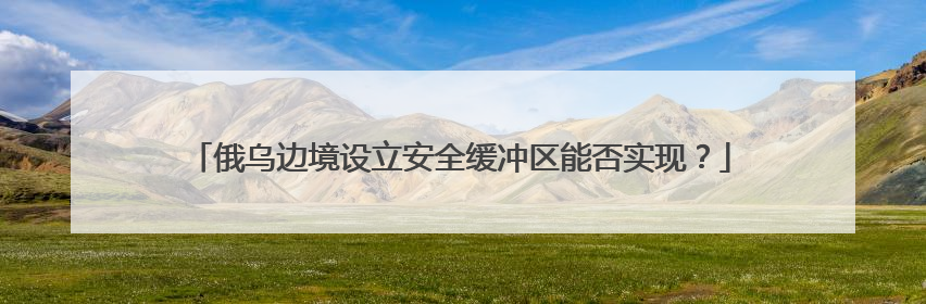俄乌边境设立安全缓冲区能否实现？