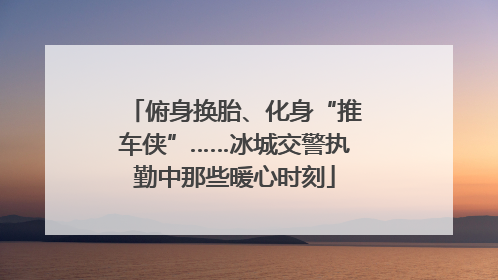 俯身换胎、化身“推车侠”……冰城交警执勤中那些暖心时刻