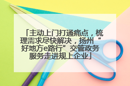 主动上门打通痛点，梳理需求尽快解决，扬州“好地方e路行”交管政务服务走进规上企业