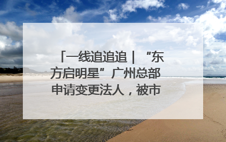 一线追追追｜“东方启明星”广州总部申请变更法人，被市场监管部门限制