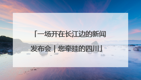 一场开在长江边的新闻发布会｜您牵挂的四川