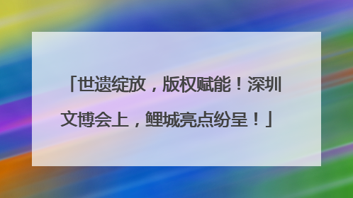 世遗绽放，版权赋能！深圳文博会上，鲤城亮点纷呈！