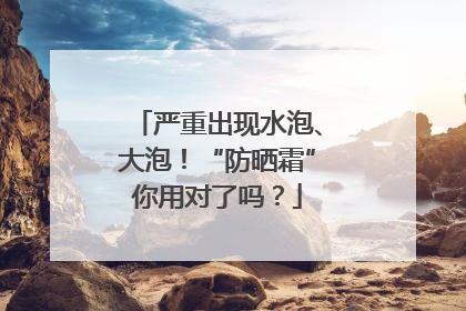 严重出现水泡、大泡！“防晒霜”你用对了吗？
