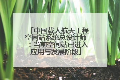 中国载人航天工程空间站系统总设计师：当前空间站已进入应用与发展阶段
