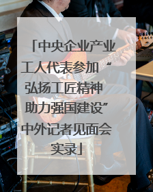 中央企业产业工人代表参加“弘扬工匠精神 助力强国建设”中外记者见面会实录