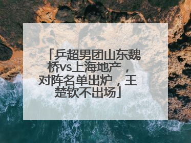 乒超男团山东魏桥vs上海地产，对阵名单出炉，王楚钦不出场
