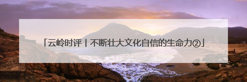 云岭时评丨不断壮大文化自信的生命力②