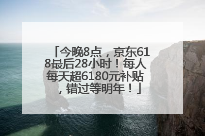 今晚8点，京东618最后28小时！每人每天超6180元补贴，错过等明年！
