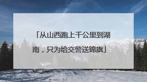 从山西跑上千公里到湖南，只为给交警送锦旗