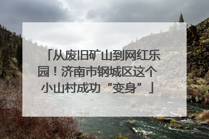 从废旧矿山到网红乐园！济南市钢城区这个小山村成功“变身”