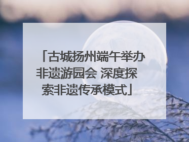 古城扬州端午举办非遗游园会 深度探索非遗传承模式
